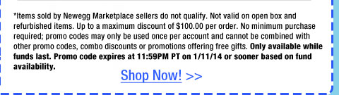 *Items sold by Newegg Marketplace sellers do not qualify. Not valid on open box and refurbished items. Up to a maximum discount of $100.00 per order. No minimum purchase required; promo codes may only be used once per account and cannot be combined with other promo codes, combo discounts or promotions offering free gifts. Only available while funds last. Promo code expires at 11:59PM PT on 1/11/14 or sooner based on fund availability. 