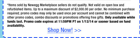 *Items sold by Newegg Marketplace sellers do not qualify. Not valid on open box and refurbished items. Up to a maximum discount of $2,000.00 per order. No minimum purchase required; promo codes may only be used once per account and cannot be combined with other promo codes, combo discounts or promotions offering free gifts. Only available while funds last. Promo code expires at 11:59PM PT on 1/12/14 or sooner based on fund availability.  