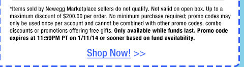 *Items sold by Newegg Marketplace sellers do not qualify. Not valid on open box. Up to a maximum discount of $200.00 per order. No minimum purchase required; promo codes may only be used once per account and cannot be combined with other promo codes, combo discounts or promotions offering free gifts. Only available while funds last. Promo code expires at 11:59PM PT on 1/11/14 or sooner based on fund availability. 