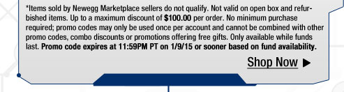 *Items sold by Newegg Marketplace sellers do not qualify. Not valid on open box and refurbished items. Up to a maximum discount of $100.00 per order. No minimum purchase required; promo codes may only be used once per account and cannot be combined with other promo codes, combo discounts or promotions offering free gifts. Only available while funds last. Promo code expires at 11:59PM PT on 1/9/15 or sooner based on fund availability.  