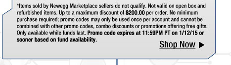 *Items sold by Newegg Marketplace sellers do not qualify. Not valid on open box and refurbished items. Up to a maximum discount of $200.00 per order. No minimum purchase required; promo codes may only be used once per account and cannot be combined with other promo codes, combo discounts or promotions offering free gifts. Only available while funds last. Promo code expires at 11:59PM PT on 1/12/15 or sooner based on fund availability.  