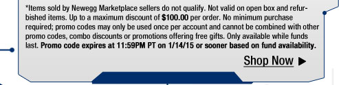 *Items sold by Newegg Marketplace sellers do not qualify. Not valid on open box and refurbished items. Up to a maximum discount of $100.00 per order. No minimum purchase required; promo codes may only be used once per account and cannot be combined with other promo codes, combo discounts or promotions offering free gifts. Only available while funds last. Promo code expires at 11:59PM PT on 1/14/15 or sooner based on fund availability.  