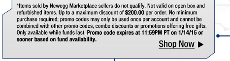 *Items sold by Newegg Marketplace sellers do not qualify. Not valid on open box and refurbished items. Up to a maximum discount of $200.00 per order. No minimum purchase required; promo codes may only be used once per account and cannot be combined with other promo codes, combo discounts or promotions offering free gifts. Only available while funds last. Promo code expires at 11:59PM PT on 1/14/15 or sooner based on fund availability.  