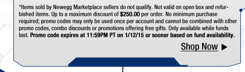 *Items sold by Newegg Marketplace sellers do not qualify. Not valid on open box and refurbished items. Up to a maximum discount of $250.00 per order. No minimum purchase required; promo codes may only be used once per account and cannot be combined with other promo codes, combo discounts or promotions offering free gifts. Only available while funds last. Promo code expires at 11:59PM PT on 1/12/15 or sooner based on fund availability.  