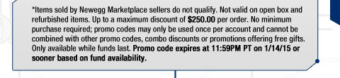 *Items sold by Newegg Marketplace sellers do not qualify. Not valid on open box and refurbished items. Up to a maximum discount of $250.00 per order. No minimum purchase required; promo codes may only be used once per account and cannot be combined with other promo codes, combo discounts or promotions offering free gifts. Only available while funds last. Promo code expires at 11:59PM PT on 1/14/15 or sooner based on fund availability.  