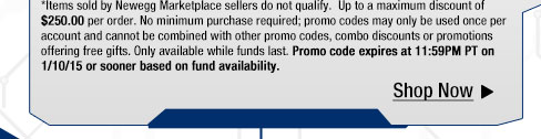 *Items sold by Newegg Marketplace sellers do not qualify. Up to a maximum discount of $250.00 per order. No minimum purchase required; promo codes may only be used once per account and cannot be combined with other promo codes, combo discounts or promotions offering free gifts. Only available while funds last. Promo code expires at 11:59PM PT on 1/10/15 or sooner based on fund availability.  