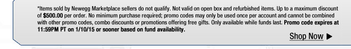 *Items sold by Newegg Marketplace sellers do not qualify. Not valid on open box and refurbished items. Up to a maximum discount of $500.00 per order. No minimum purchase required; promo codes may only be used once per account and cannot be combined with other promo codes, combo discounts or promotions offering free gifts. Only available while funds last. Promo code expires at 11:59PM PT on 1/10/15 or sooner based on fund availability.  