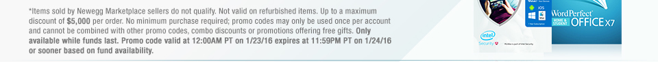 *Items sold by Newegg Marketplace sellers do not qualify. Not valid on refurbished items. Up to a maximum discount of $5,000 per order. No minimum purchase required; promo codes may only be used once per account and cannot be combined with other promo codes, combo discounts or promotions offering free gifts. Only available while funds last. Promo code valid at 12:00AM PT on 1/23/16 expires at 11:59PM PT on 1/24/16 or sooner based on fund availability. 