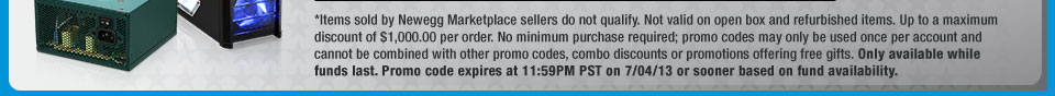 *Items sold by Newegg Marketplace sellers do not qualify. Not valid on open box and refurbished items. Up to a maximum discount of $1,000.00 per order. No minimum purchase required; promo codes may only be used once per account and cannot be combined with other promo codes, combo discounts or promotions offering free gifts. Only available while funds last. Promo code expires at 11:59PM PST on 7/04/13 or sooner based on fund availability. 