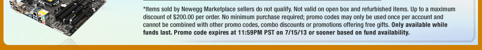 *Items sold by Newegg Marketplace sellers do not qualify. Not valid on open box and refurbished items. Up to a maximum discount of $200.00 per order. No minimum purchase required; promo codes may only be used once per account and cannot be combined with other promo codes, combo discounts or promotions offering free gifts. Only available while funds last. Promo code expires at 11:59PM PST on 7/15/13 or sooner based on fund availability.  