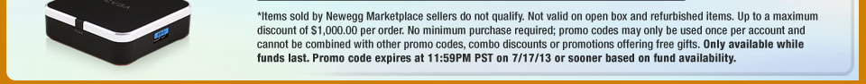 *Items sold by Newegg Marketplace sellers do not qualify. Not valid on open box and refurbished items. Up to a maximum discount of $1,000.00 per order. No minimum purchase required; promo codes may only be used once per account and cannot be combined with other promo codes, combo discounts or promotions offering free gifts. Only available while funds last. Promo code expires at 11:59PM PST on 7/17/13 or sooner based on fund availability.  