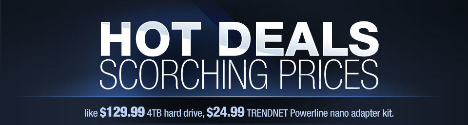HOT DEALS, SCORCHING PRICES. like $129.99 4TB hard drive, $24.99 TRENDNET Powerline nano adapter kit.
