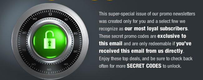 This super-special issue of our promo newsletters was created only for you and a select few we recognize as our most loyal subscribers. These secret promo codes are exclusive to this email and are only redeemable if you’ve received this email from us directly. Enjoy these top deals, and be sure to check back often for more SECRET CODES to unlock. 