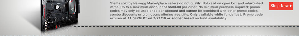 *Items sold by Newegg Marketplace sellers do not qualify. Not valid on open box and refurbished items. Up to a maximum discount of $500.00 per order. No minimum purchase required; promo codes may only be used once per account and cannot be combined with other promo codes, combo discounts or promotions offering free gifts. Only available while funds last. Promo code expires at 11:59PM PT on 7/21/16 or sooner based on fund availability. 