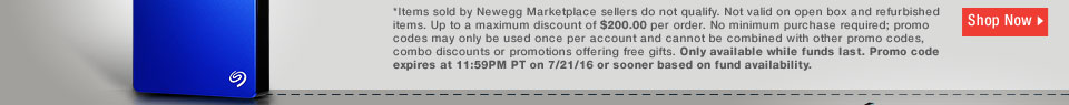 *Items sold by Newegg Marketplace sellers do not qualify. Not valid on open box and refurbished items. Up to a maximum discount of $200.00 per order. No minimum purchase required; promo codes may only be used once per account and cannot be combined with other promo codes, combo discounts or promotions offering free gifts. Only available while funds last. Promo code expires at 11:59PM PT on 7/21/16 or sooner based on fund availability. 