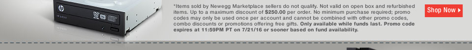 *Items sold by Newegg Marketplace sellers do not qualify. Not valid on open box and refurbished items. Up to a maximum discount of $250.00 per order. No minimum purchase required; promo codes may only be used once per account and cannot be combined with other promo codes, combo discounts or promotions offering free gifts. Only available while funds last. Promo code expires at 11:59PM PT on 7/21/16 or sooner based on fund availability. 