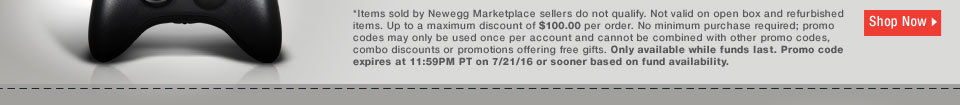 *Items sold by Newegg Marketplace sellers do not qualify. Not valid on open box and refurbished items. Up to a maximum discount of $100.00 per order. No minimum purchase required; promo codes may only be used once per account and cannot be combined with other promo codes, combo discounts or promotions offering free gifts. Only available while funds last. Promo code expires at 11:59PM PT on 7/21/16 or sooner based on fund availability.