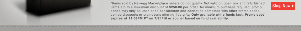 *Items sold by Newegg Marketplace sellers do not qualify. Not valid on open box and refurbished items. Up to a maximum discount of $250.00 per order. No minimum purchase required; promo codes may only be used once per account and cannot be combined with other promo codes, combo discounts or promotions offering free gifts. Only available while funds last. Promo code expires at 11:59PM PT on 7/21/16 or sooner based on fund availability.