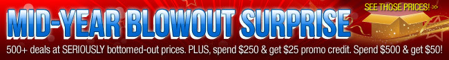 MID-YEAR BLOWOUT SURPRISE. 500+ deals at SERIOUSLY bottomed-out prices. PLUS, spend $250 and get $25 promo credit. Spend $500 and get $50. See Those Price!