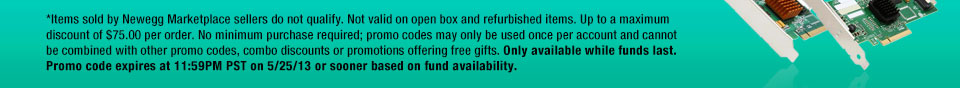 *Items sold by Newegg Marketplace sellers do not qualify. Not valid on open box and refurbished items. Up to a maximum discount of $75.00 per order. No minimum purchase required; promo codes may only be used once per account and cannot be combined with other promo codes, combo discounts or promotions offering free gifts. Only available while funds last. Promo code expires at 11:59PM PST on 5/25/13 or sooner based on fund availability. 