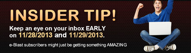 INSIDER TIP! Keep an eye on your inbox EARLY on 11/28/2013 and 11/29/2013.  e-Blast subscribers might just be getting something AMAZING!