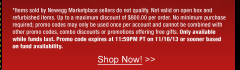 *Items sold by Newegg Marketplace sellers do not qualify. Not valid on open box and refurbished items. Up to a maximum discount of $800.00 per order. No minimum purchase required; promo codes may only be used once per account and cannot be combined with other promo codes, combo discounts or promotions offering free gifts. Only available while funds last. Promo code expires at 11:59PM PT on 11/16/13 or sooner based on fund availability.  
