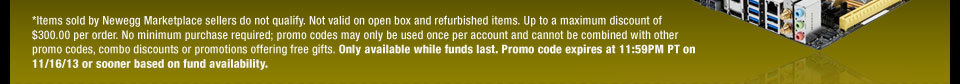 *Items sold by Newegg Marketplace sellers do not qualify. Not valid on open box and refurbished items. Up to a maximum discount of $300.00 per order. No minimum purchase required; promo codes may only be used once per account and cannot be combined with other promo codes, combo discounts or promotions offering free gifts. Only available while funds last. Promo code expires at 11:59PM PT on 11/16/13 or sooner based on fund availability.  