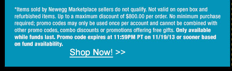 *Items sold by Newegg Marketplace sellers do not qualify. Not valid on open box and refurbished items. Up to a maximum discount of $800.00 per order. No minimum purchase required; promo codes may only be used once per account and cannot be combined with other promo codes, combo discounts or promotions offering free gifts. Only available while funds last. Promo code expires at 11:59PM PT on 11/19/13 or sooner based on fund availability. 