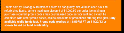 *Items sold by Newegg Marketplace sellers do not qualify. Not valid on open box and refurbished items. Up to a maximum discount of $1,000.00 per order. No minimum purchase required; promo codes may only be used once per account and cannot be combined with other promo codes, combo discounts or promotions offering free gifts. Only available while funds last. Promo code expires at 11:59PM PT on 11/20/13 or sooner based on fund availability. 