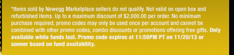 *Items sold by Newegg Marketplace sellers do not qualify. Not valid on open box and refurbished items. Up to a maximum discount of $2,000.00 per order. No minimum purchase required; promo codes may only be used once per account and cannot be combined with other promo codes, combo discounts or promotions offering free gifts. Only available while funds last. Promo code expires at 11:59PM PT on 11/20/13 or sooner based on fund availability. 