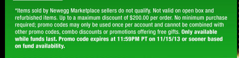 *Items sold by Newegg Marketplace sellers do not qualify. Not valid on open box and refurbished items. Up to a maximum discount of $200.00 per order. No minimum purchase required; promo codes may only be used once per account and cannot be combined with other promo codes, combo discounts or promotions offering free gifts. Only available while funds last. Promo code expires at 11:59PM PT on 11/15/13 or sooner based on fund availability. 