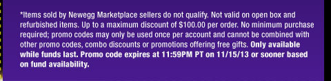 *Items sold by Newegg Marketplace sellers do not qualify. Not valid on open box and refurbished items. Up to a maximum discount of $100.00 per order. No minimum purchase required; promo codes may only be used once per account and cannot be combined with other promo codes, combo discounts or promotions offering free gifts. Only available while funds last. Promo code expires at 11:59PM PT on 11/15/13 or sooner based on fund availability. 