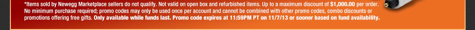 *Items sold by Newegg Marketplace sellers do not qualify. Not valid on open box and refurbished items. Up to a maximum discount of $1,000.00 per order. No minimum purchase required; promo codes may only be used once per account and cannot be combined with other promo codes, combo discounts or promotions offering free gifts. Only available while funds last. Promo code expires at 11:59PM PT on 11/7/13 or sooner based on fund availability.  Shop Now.