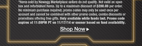 *Items sold by Newegg Marketplace sellers do not qualify. Not valid on open box and refurbished items. Up to a maximum discount of $200.00 per order. No minimum purchase required; promo codes may only be used once per account and cannot be combined with other promo codes, combo discounts or promotions offering free gifts. Only available while funds last. Promo code expires at 11:59PM PT on 11/17/14 or sooner based on fund availability.  Shop Now.