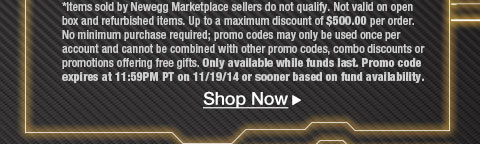 *Items sold by Newegg Marketplace sellers do not qualify. Not valid on open box and refurbished items. Up to a maximum discount of $500.00 per order. No minimum purchase required; promo codes may only be used once per account and cannot be combined with other promo codes, combo discounts or promotions offering free gifts. Only available while funds last. Promo code expires at 11:59PM PT on 11/19/14 or sooner based on fund availability.  Shop Now.
