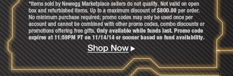 
*Items sold by Newegg Marketplace sellers do not qualify. Not valid on open box and refurbished items. Up to a maximum discount of $800.00 per order. No minimum purchase required; promo codes may only be used once per account and cannot be combined with other promo codes, combo discounts or promotions offering free gifts. Only available while funds last. Promo code expires at 11:59PM PT on 11/14/14 or sooner based on fund availability.   Shop Now. 