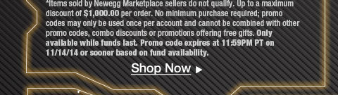 
*Items sold by Newegg Marketplace sellers do not qualify. Up to a maximum discount of $1,000.00 per order. No minimum purchase required; promo codes may only be used once per account and cannot be combined with other promo codes, combo discounts or promotions offering free gifts. Only available while funds last. Promo code expires at 11:59PM PT on 11/14/14 or sooner based on fund availability.  