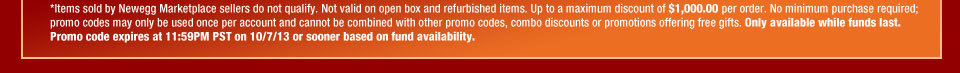 *Items sold by Newegg Marketplace sellers do not qualify. Not valid on open box and refurbished items. Up to a maximum discount of $1,000.00 per order. No minimum purchase required; promo codes may only be used once per account and cannot be combined with other promo codes, combo discounts or promotions offering free gifts. Only available while funds last. Promo code expires at 11:59PM PST on 10/7/13 or sooner based on fund availability.  
