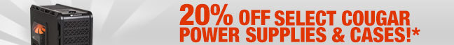 20% OFF SELECT COUGAR POWER SUPPLIES & CASES!* ITEMS