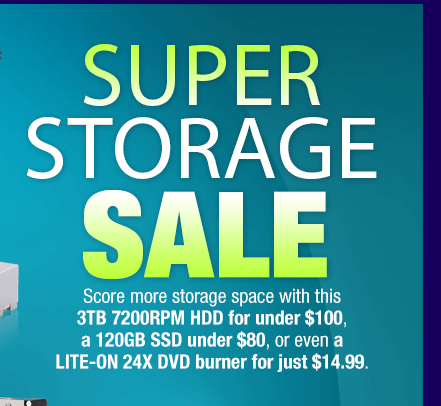 SUPER STORAGE SALE. Score more storage space with this 3TB 7200RPM HDD for under $100, a 120GB SSD under $80, or even a LITE-ON 24X DVD burner for just $14.99.