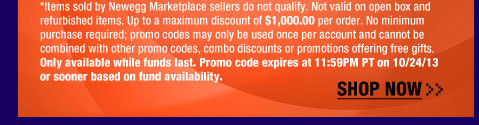 *Items sold by Newegg Marketplace sellers do not qualify. Not valid on open box and refurbished items. Up to a maximum discount of $1,000.00 per order. No minimum purchase required; promo codes may only be used once per account and cannot be combined with other promo codes, combo discounts or promotions offering free gifts. Only available while funds last. Promo code expires at 11:59PM PT on 10/24/13 or sooner based on fund availability.  Shop Now.