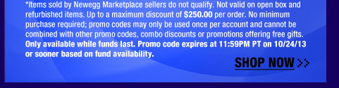 *Items sold by Newegg Marketplace sellers do not qualify. Not valid on open box and refurbished items. Up to a maximum discount of $800.00 per order. No minimum purchase required; promo codes may only be used once per account and cannot be combined with other promo codes, combo discounts or promotions offering free gifts. Only available while funds last. Promo code expires at 11:59PM PT on 10/24/13 or sooner based on fund availability.  Shop Now.