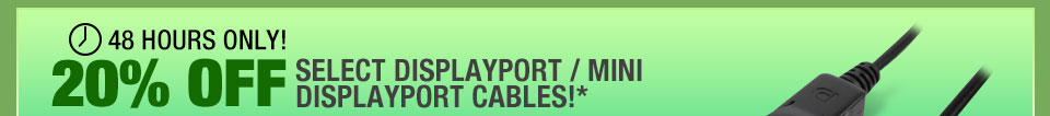 48 HOURS ONLY! 20% OFF SELECT DISPLAYPORT / MINI DISPLAYPORT CABLES!*