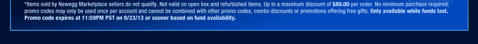 *Items sold by Newegg Marketplace sellers do not qualify. Not valid on open box and refurbished items. Up to a maximum discount of $80.00 per order. No minimum purchase required; promo codes may only be used once per account and cannot be combined with other promo codes, combo discounts or promotions offering free gifts. Only available while funds last. Promo code expires at 11:59PM PST on 9/23/13 or sooner based on fund availability.  