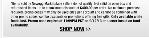 *Items sold by Newegg Marketplace sellers do not qualify. Not valid on open box and refurbished items. Up to a maximum discount of $400.00 per order. No minimum purchase required; promo codes may only be used once per account and cannot be combined with other promo codes, combo discounts or promotions offering free gifts. Only available while funds last. Promo code expires at 11:59PM PST on 9/12/13 or sooner based on fund availability.  Shop Now.