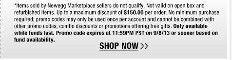 *Items sold by Newegg Marketplace sellers do not qualify. Not valid on open box and refurbished items. Up to a maximum discount of $150.00 per order. No minimum purchase required; promo codes may only be used once per account and cannot be combined with other promo codes, combo discounts or promotions offering free gifts. Only available while funds last. Promo code expires at 11:59PM PST on 9/8/13 or sooner based on fund availability.  Shop Now.
