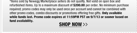 *Items sold by Newegg Marketplace sellers do not qualify. Not valid on open box and refurbished items. Up to a maximum discount of $200.00 per order. No minimum purchase required; promo codes may only be used once per account and cannot be combined with other promo codes, combo discounts or promotions offering free gifts. Only available while funds last. Promo code expires at 11:59PM PST on 9/7/13 or sooner based on fund availability.  Shop Now.