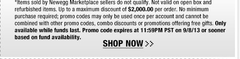 *Items sold by Newegg Marketplace sellers do not qualify. Not valid on open box and refurbished items. Up to a maximum discount of $2,000.00 per order. No minimum purchase required; promo codes may only be used once per account and cannot be combined with other promo codes, combo discounts or promotions offering free gifts. Only available while funds last. Promo code expires at 11:59PM PST on 9/8/13 or sooner based on fund availability.  Shop Now.
