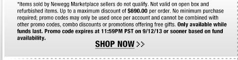*Items sold by Newegg Marketplace sellers do not qualify. Not valid on open box and refurbished items. Up to a maximum discount of $690.00 per order. No minimum purchase required; promo codes may only be used once per account and cannot be combined with other promo codes, combo discounts or promotions offering free gifts. Only available while funds last. Promo code expires at 11:59PM PST on 9/12/13 or sooner based on fund availability.  Shop Now.