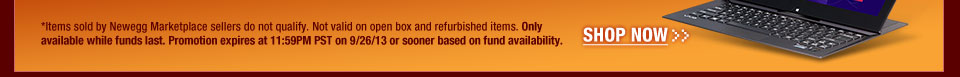 *Items sold by Newegg Marketplace sellers do not qualify. Not valid on open box and refurbished items. Only available while funds last. Promotion expires at 11:59PM PST on 9/26/13 or sooner based on fund availability.